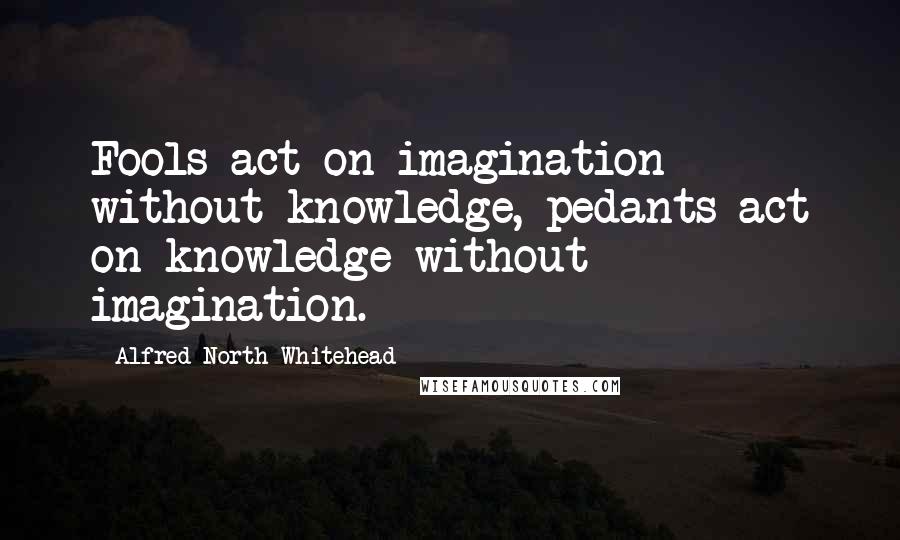 Alfred North Whitehead quotes: Fools act on imagination without knowledge, pedants act on knowledge without imagination.