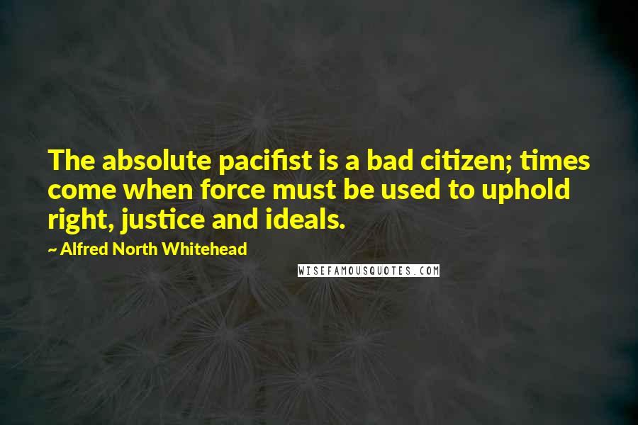 Alfred North Whitehead quotes: The absolute pacifist is a bad citizen; times come when force must be used to uphold right, justice and ideals.