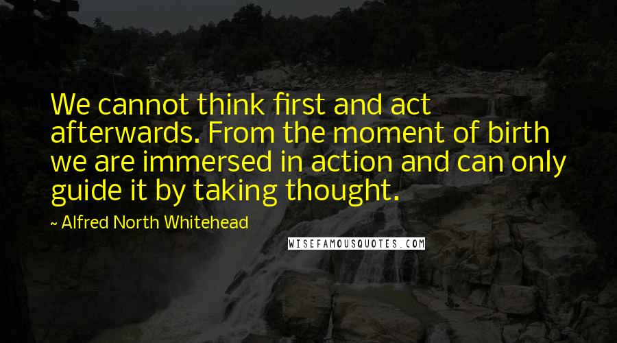Alfred North Whitehead quotes: We cannot think first and act afterwards. From the moment of birth we are immersed in action and can only guide it by taking thought.