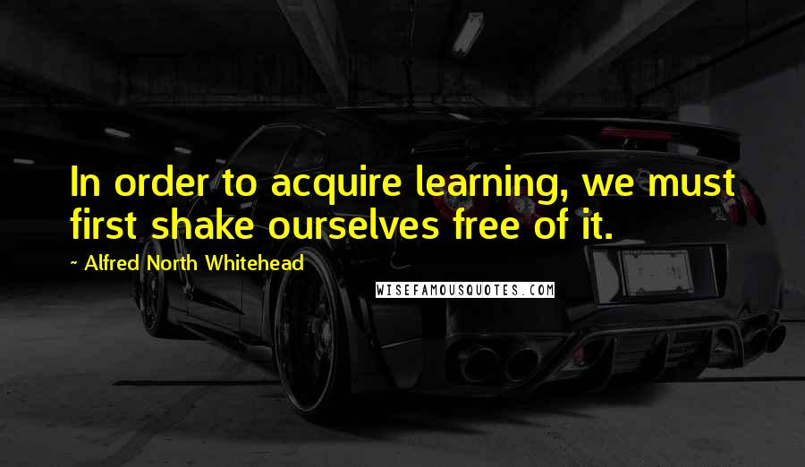 Alfred North Whitehead quotes: In order to acquire learning, we must first shake ourselves free of it.