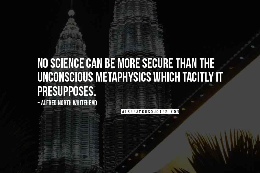 Alfred North Whitehead quotes: No science can be more secure than the unconscious metaphysics which tacitly it presupposes.