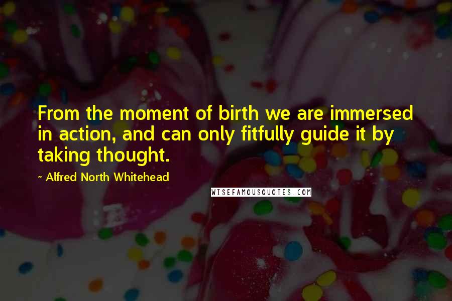 Alfred North Whitehead quotes: From the moment of birth we are immersed in action, and can only fitfully guide it by taking thought.