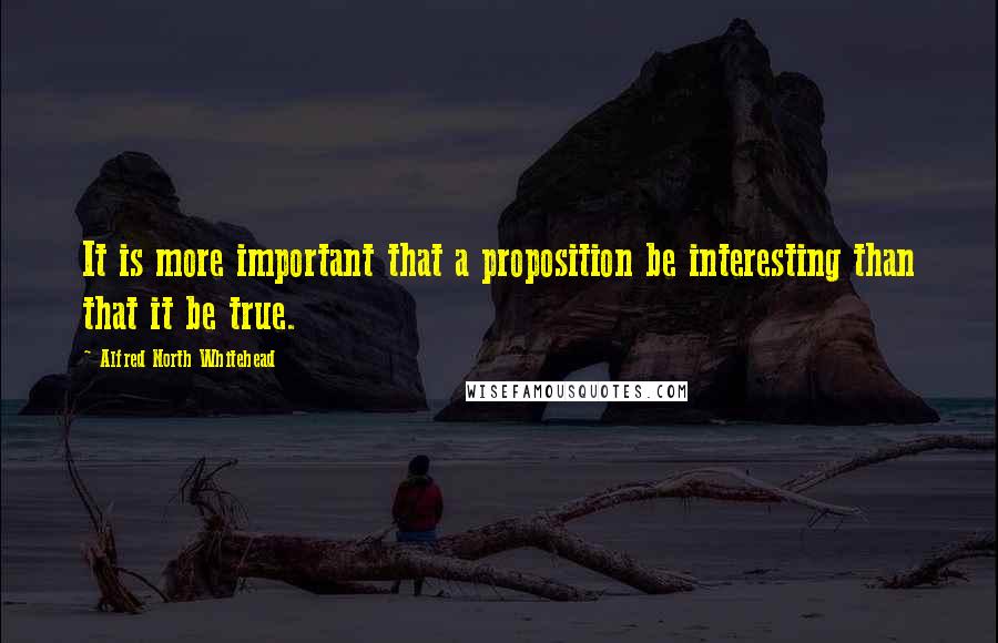 Alfred North Whitehead quotes: It is more important that a proposition be interesting than that it be true.