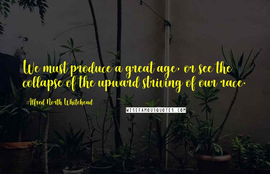 Alfred North Whitehead quotes: We must produce a great age, or see the collapse of the upward striving of our race.