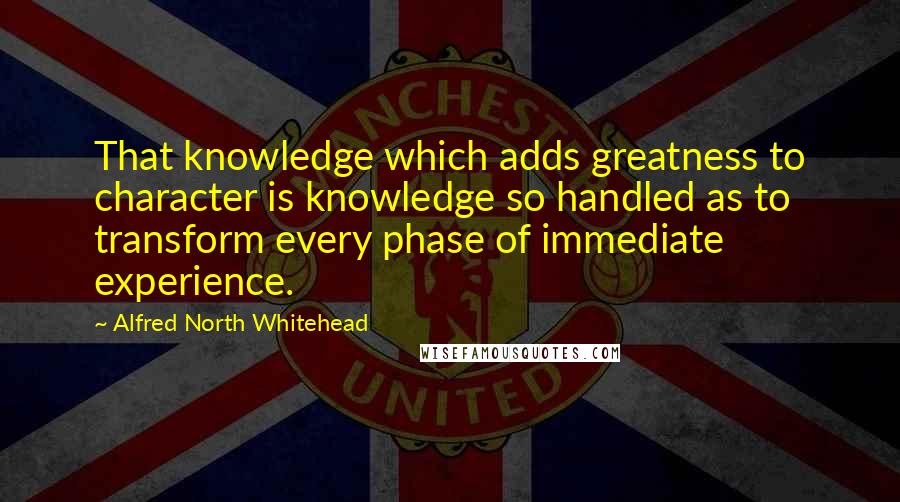 Alfred North Whitehead quotes: That knowledge which adds greatness to character is knowledge so handled as to transform every phase of immediate experience.