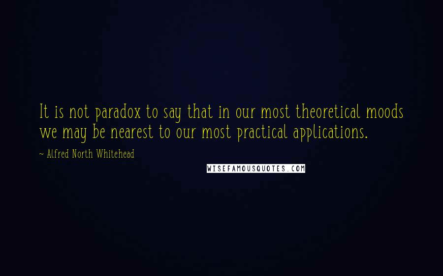 Alfred North Whitehead quotes: It is not paradox to say that in our most theoretical moods we may be nearest to our most practical applications.