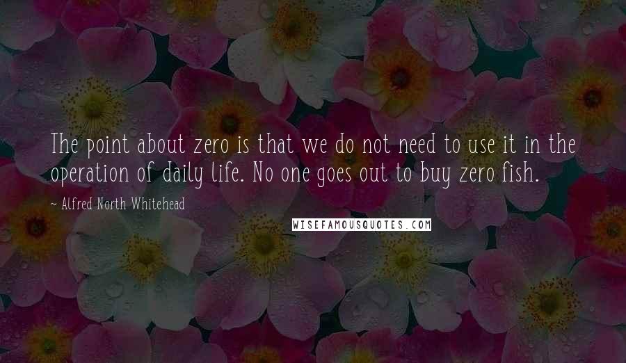 Alfred North Whitehead quotes: The point about zero is that we do not need to use it in the operation of daily life. No one goes out to buy zero fish.