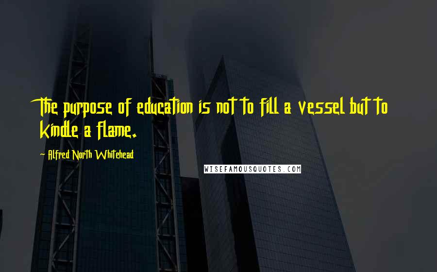 Alfred North Whitehead quotes: The purpose of education is not to fill a vessel but to kindle a flame.