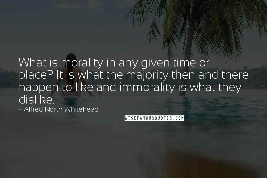 Alfred North Whitehead quotes: What is morality in any given time or place? It is what the majority then and there happen to like and immorality is what they dislike.