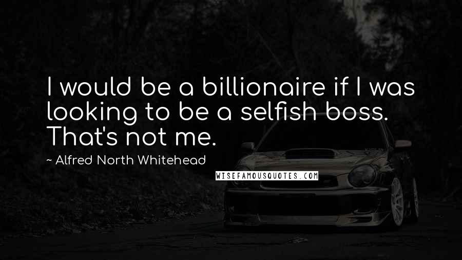 Alfred North Whitehead quotes: I would be a billionaire if I was looking to be a selfish boss. That's not me.