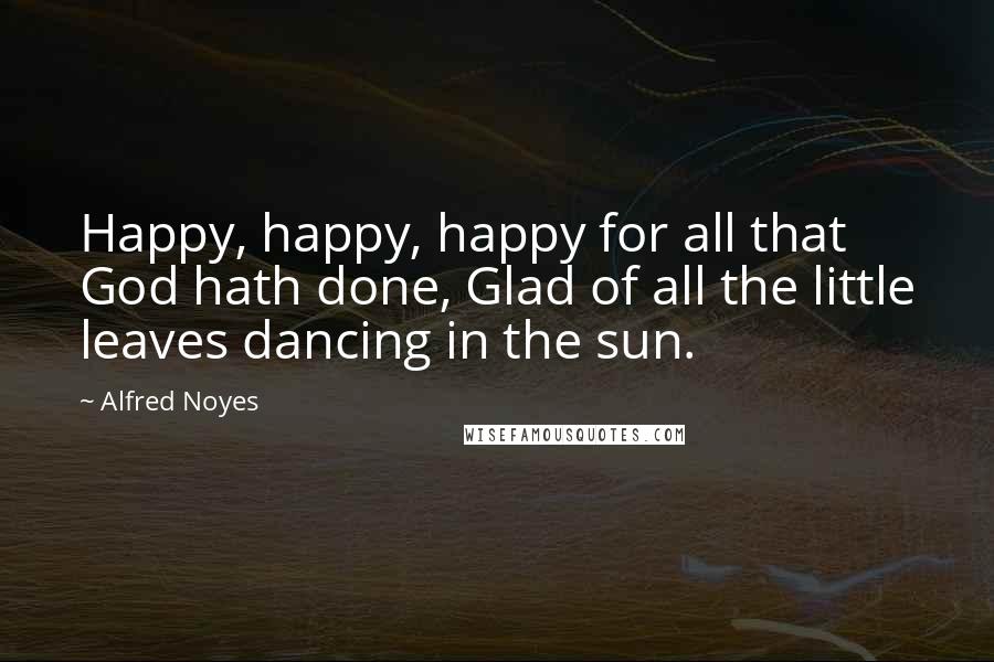 Alfred Noyes quotes: Happy, happy, happy for all that God hath done, Glad of all the little leaves dancing in the sun.