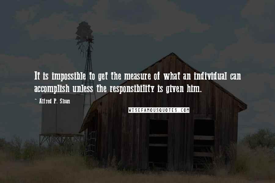 Alfred P. Sloan quotes: It is impossible to get the measure of what an individual can accomplish unless the responsibility is given him.