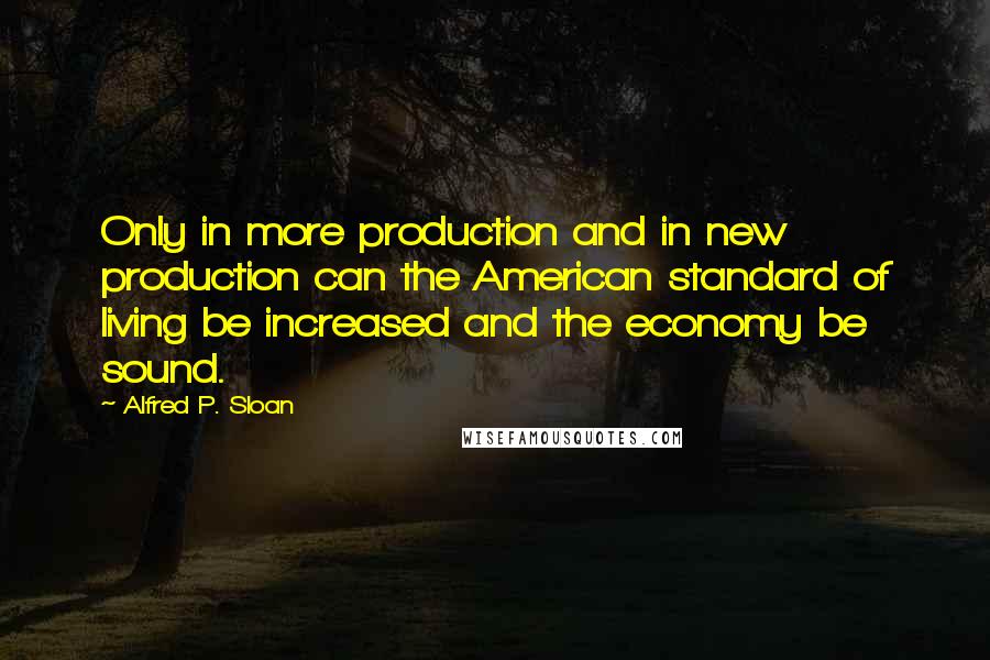 Alfred P. Sloan quotes: Only in more production and in new production can the American standard of living be increased and the economy be sound.