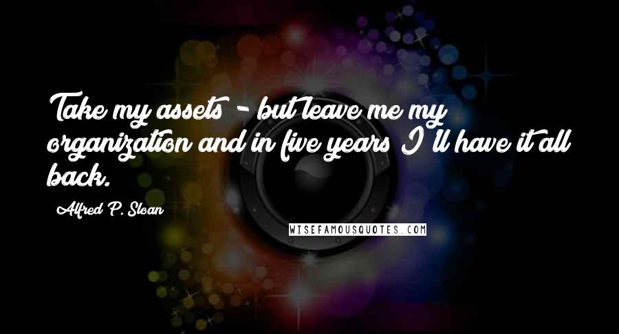 Alfred P. Sloan quotes: Take my assets - but leave me my organization and in five years I'll have it all back.