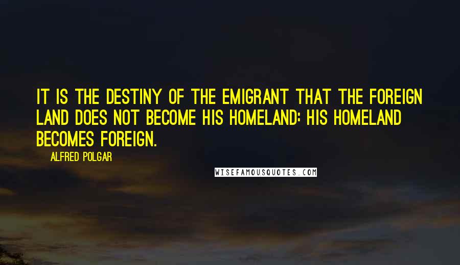 Alfred Polgar quotes: It is the destiny of the emigrant that the foreign land does not become his homeland: his homeland becomes foreign. Alfred Polgar quotes: It is the destiny of the emigrant that the foreign land does not become his homeland: his homeland becomes foreign.