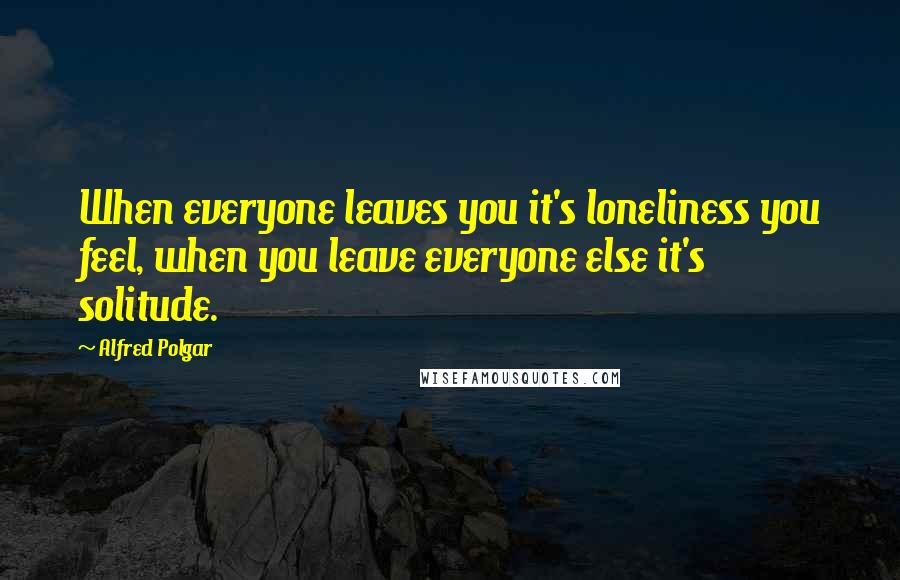 Alfred Polgar quotes: When everyone leaves you it's loneliness you feel, when you leave everyone else it's solitude.