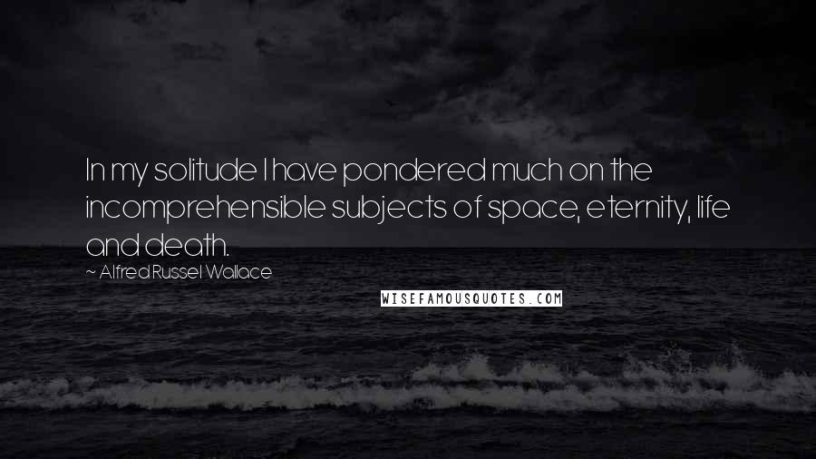 Alfred Russel Wallace quotes: In my solitude I have pondered much on the incomprehensible subjects of space, eternity, life and death.