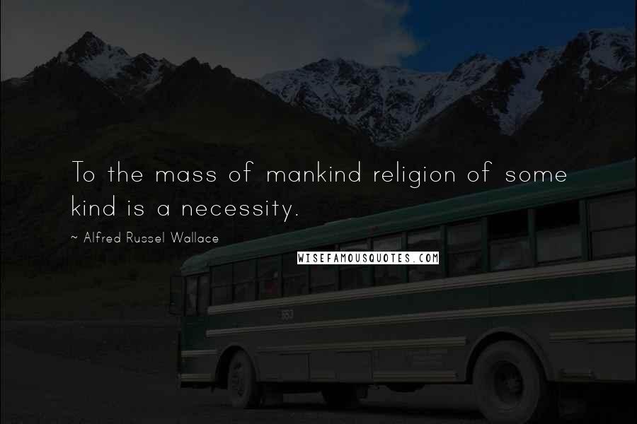 Alfred Russel Wallace quotes: To the mass of mankind religion of some kind is a necessity.