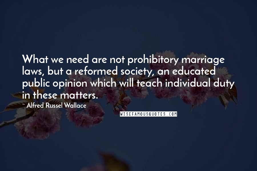 Alfred Russel Wallace quotes: What we need are not prohibitory marriage laws, but a reformed society, an educated public opinion which will teach individual duty in these matters.