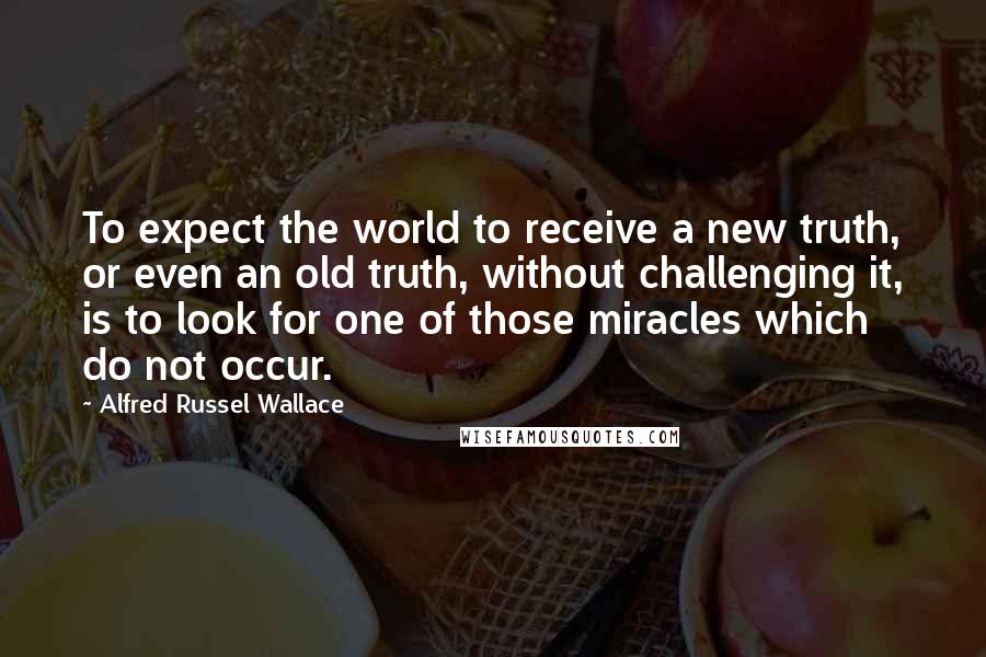 Alfred Russel Wallace quotes: To expect the world to receive a new truth, or even an old truth, without challenging it, is to look for one of those miracles which do not occur.