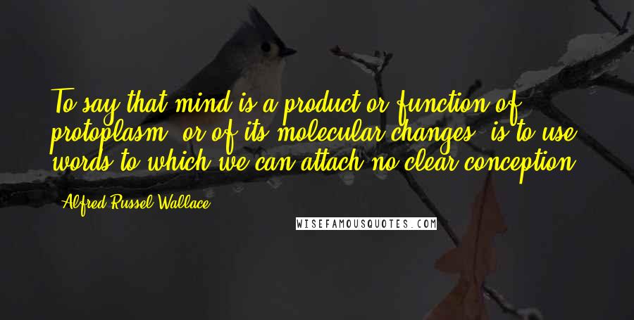 Alfred Russel Wallace quotes: To say that mind is a product or function of protoplasm, or of its molecular changes, is to use words to which we can attach no clear conception.