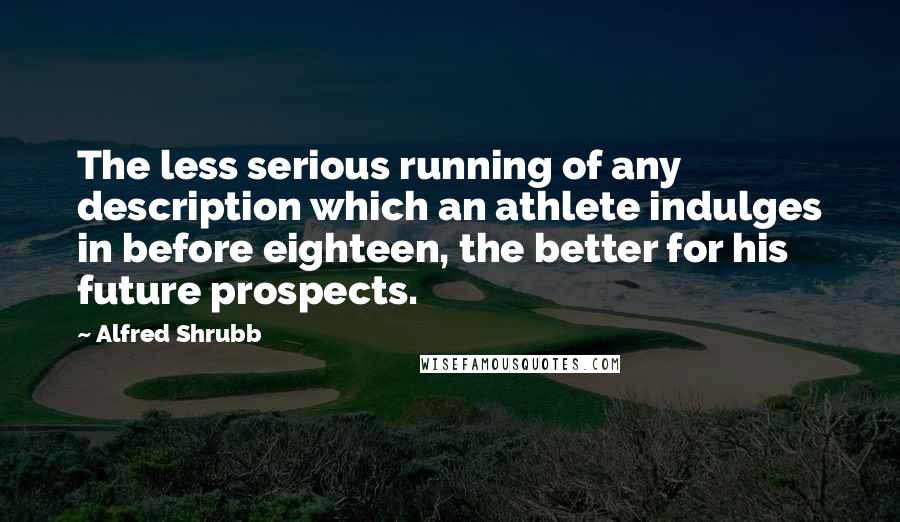Alfred Shrubb quotes: The less serious running of any description which an athlete indulges in before eighteen, the better for his future prospects.