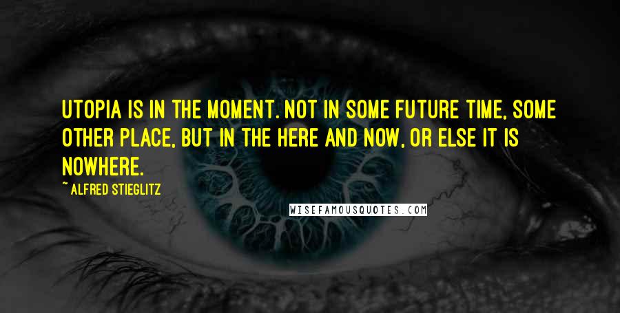 Alfred Stieglitz quotes: Utopia is in the moment. Not in some future time, some other place, but in the here and now, or else it is nowhere. Alfred Stieglitz quotes: Utopia is in the moment. Not in some future time, some other place, but in the here and now, or else it is nowhere.