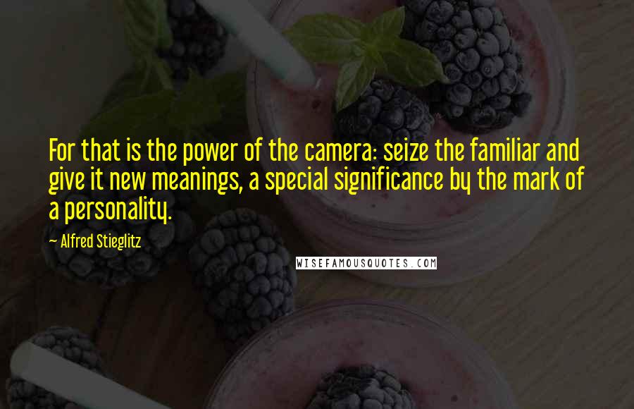 Alfred Stieglitz quotes: For that is the power of the camera: seize the familiar and give it new meanings, a special significance by the mark of a personality. Alfred Stieglitz quotes: For that is the power of the camera: seize the familiar and give it new meanings, a special significance by the mark of a personality.