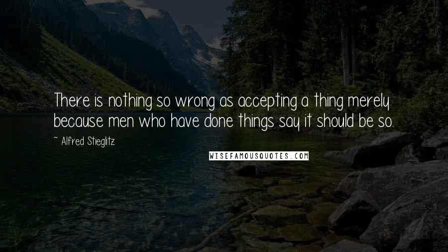 Alfred Stieglitz quotes: There is nothing so wrong as accepting a thing merely because men who have done things say it should be so. Alfred Stieglitz quotes: There is nothing so wrong as accepting a thing merely because men who have done things say it should be so.
