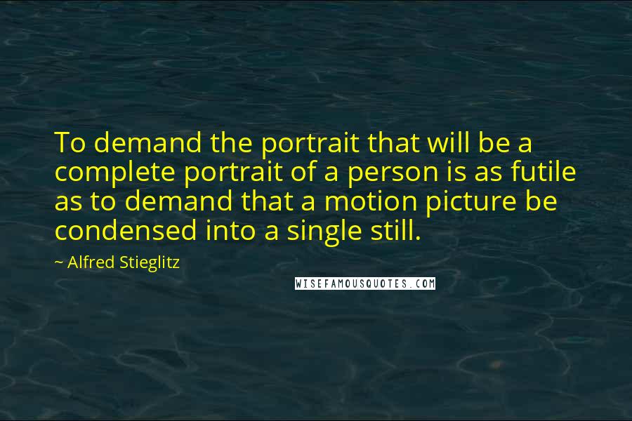 Alfred Stieglitz quotes: To demand the portrait that will be a complete portrait of a person is as futile as to demand that a motion picture be condensed into a single still. Alfred Stieglitz quotes: To demand the portrait that will be a complete portrait of a person is as futile as to demand that a motion picture be condensed into a single still.