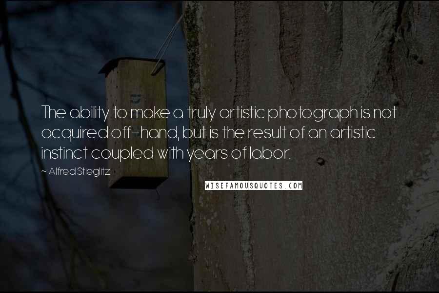 Alfred Stieglitz quotes: The ability to make a truly artistic photograph is not acquired off-hand, but is the result of an artistic instinct coupled with years of labor. Alfred Stieglitz quotes: The ability to make a truly artistic photograph is not acquired off-hand, but is the result of an artistic instinct coupled with years of labor.