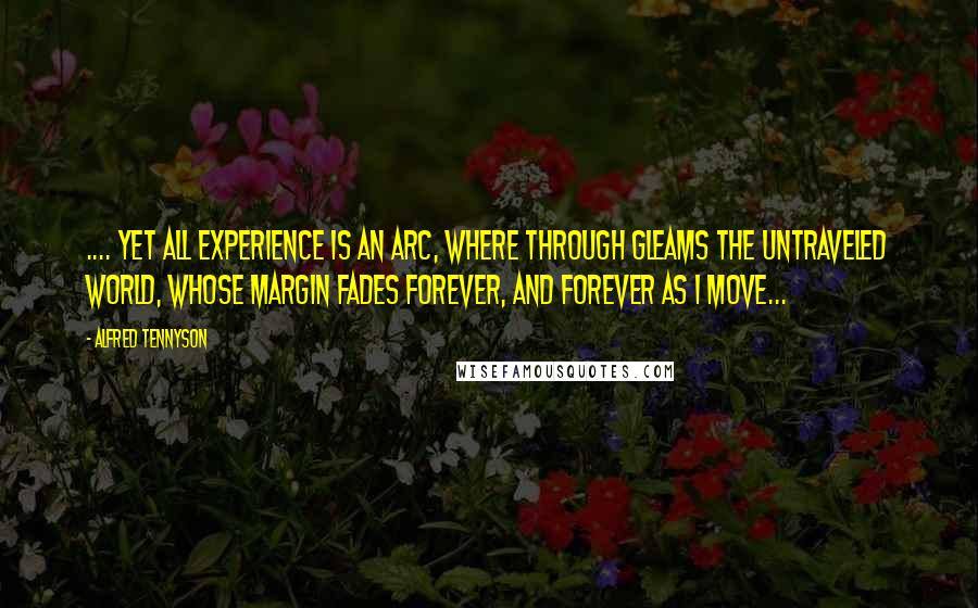 Alfred Tennyson quotes: .... yet all experience is an arc, where through gleams the untraveled world, whose margin fades forever, and forever as I move...