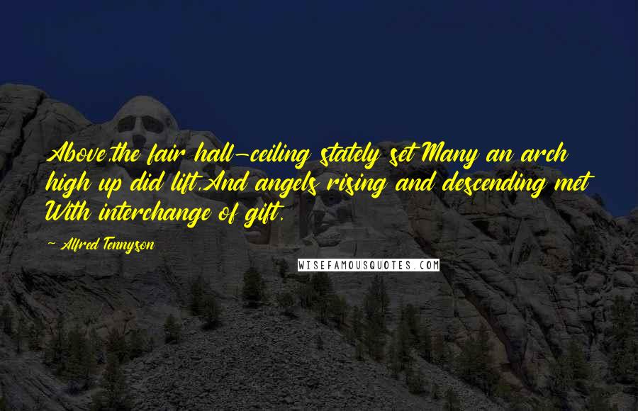Alfred Tennyson quotes: Above,the fair hall-ceiling stately set Many an arch high up did lift,And angels rising and descending met With interchange of gift. Alfred Tennyson quotes: Above,the fair hall-ceiling stately set Many an arch high up did lift,And angels rising and descending met With interchange of gift.