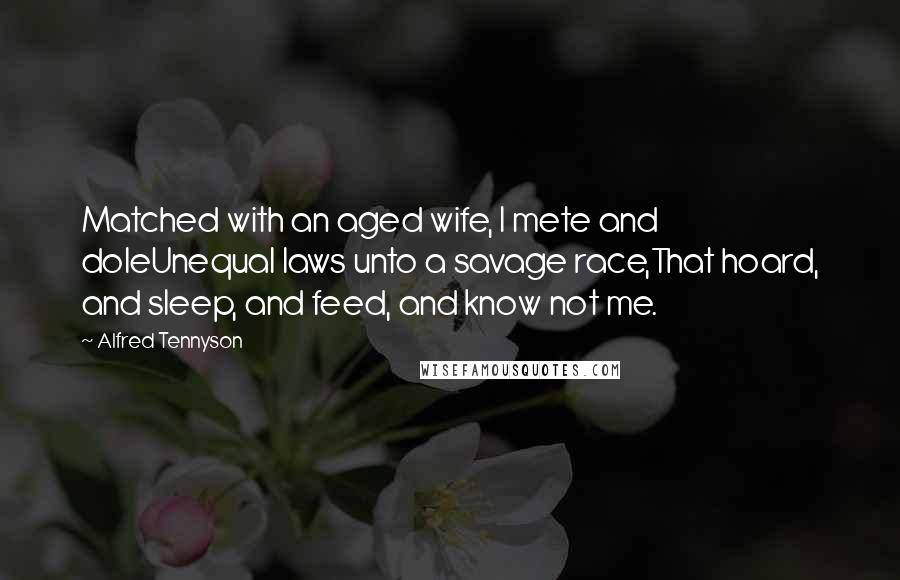 Alfred Tennyson quotes: Matched with an aged wife, I mete and doleUnequal laws unto a savage race,That hoard, and sleep, and feed, and know not me. Alfred Tennyson quotes: Matched with an aged wife, I mete and doleUnequal laws unto a savage race,That hoard, and sleep, and feed, and know not me.
