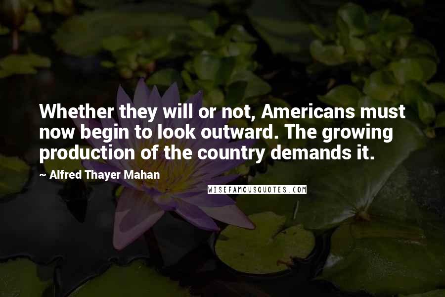 Alfred Thayer Mahan quotes: Whether they will or not, Americans must now begin to look outward. The growing production of the country demands it.
