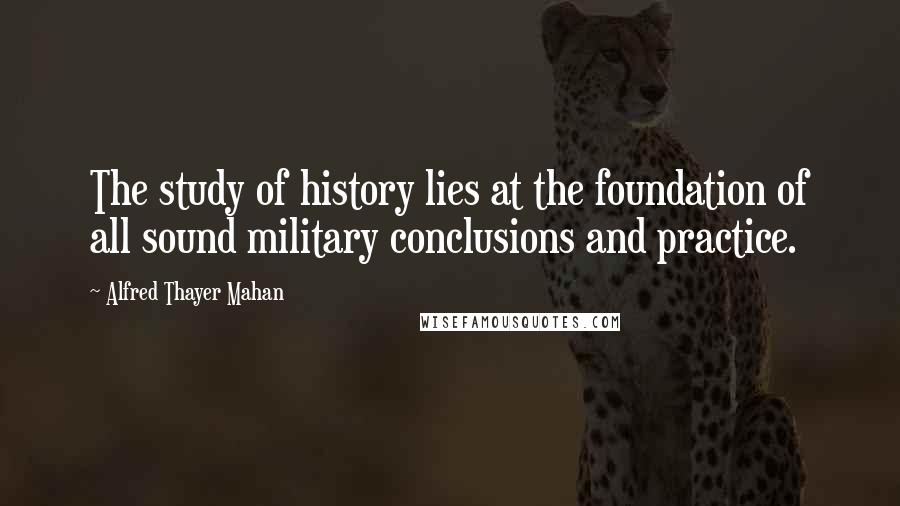 Alfred Thayer Mahan quotes: The study of history lies at the foundation of all sound military conclusions and practice.