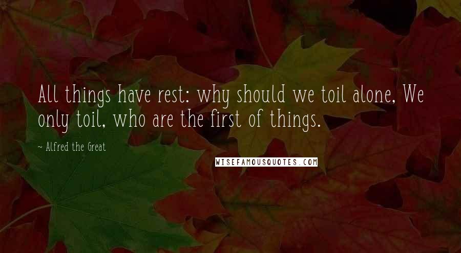 Alfred The Great quotes: All things have rest: why should we toil alone, We only toil, who are the first of things.