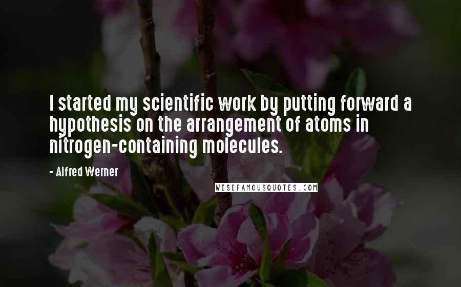 Alfred Werner quotes: I started my scientific work by putting forward a hypothesis on the arrangement of atoms in nitrogen-containing molecules.