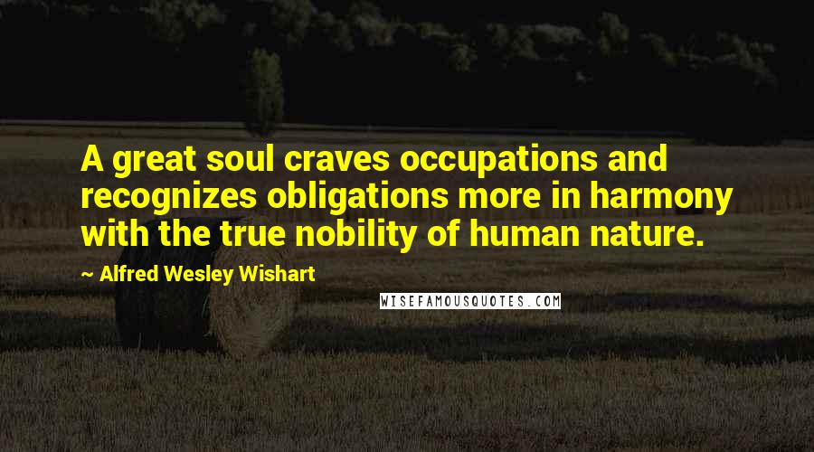 Alfred Wesley Wishart quotes: A great soul craves occupations and recognizes obligations more in harmony with the true nobility of human nature.