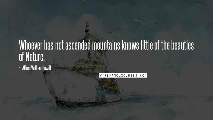Alfred William Howitt quotes: Whoever has not ascended mountains knows little of the beauties of Nature.
