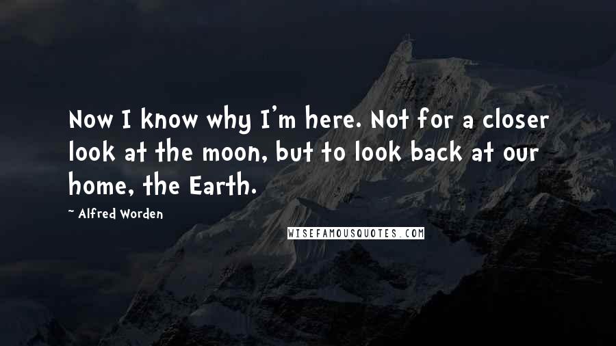 Alfred Worden quotes: Now I know why I'm here. Not for a closer look at the moon, but to look back at our home, the Earth.