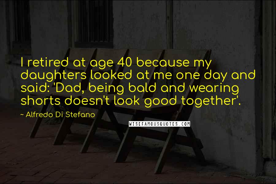 Alfredo Di Stefano quotes: I retired at age 40 because my daughters looked at me one day and said: 'Dad, being bald and wearing shorts doesn't look good together'.