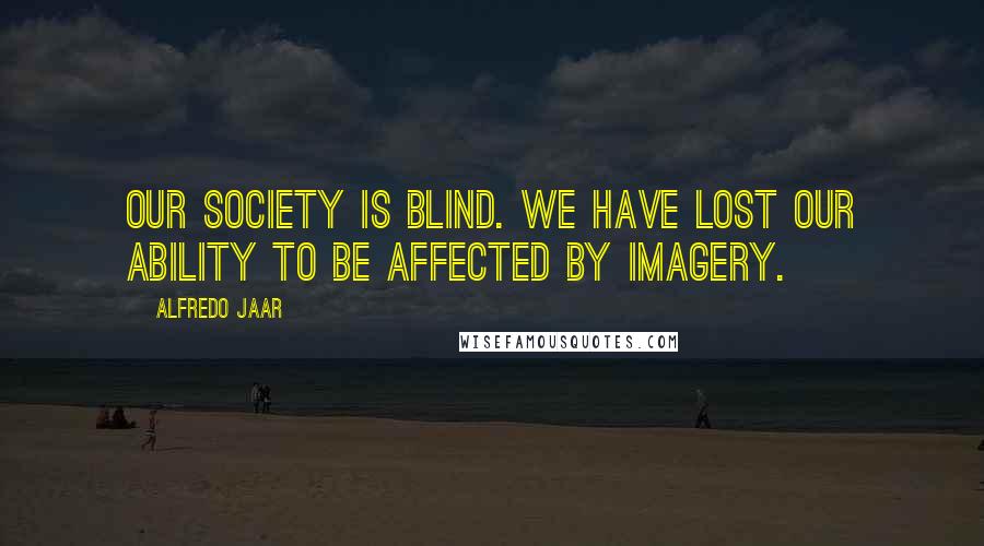 Alfredo Jaar quotes: Our society is blind. We have lost our ability to be affected by imagery.