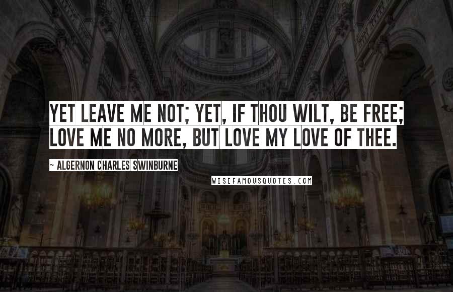 Algernon Charles Swinburne quotes: Yet leave me not; yet, if thou wilt, be free; love me no more, but love my love of thee.