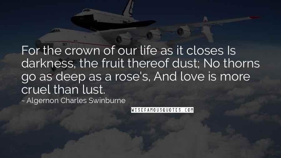 Algernon Charles Swinburne quotes: For the crown of our life as it closes Is darkness, the fruit thereof dust; No thorns go as deep as a rose's, And love is more cruel than lust.