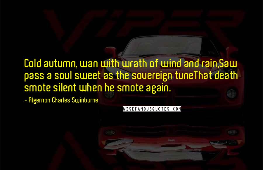 Algernon Charles Swinburne quotes: Cold autumn, wan with wrath of wind and rain,Saw pass a soul sweet as the sovereign tuneThat death smote silent when he smote again.