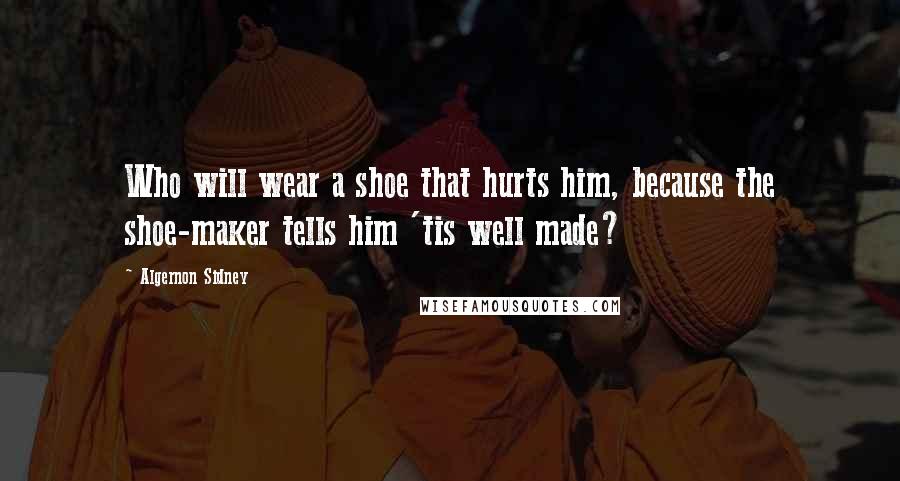 Algernon Sidney quotes: Who will wear a shoe that hurts him, because the shoe-maker tells him 'tis well made?