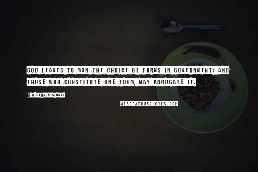 Algernon Sidney quotes: God leaves to Man the choice of Forms in Government; and those who constitute one Form, may abrogate it.