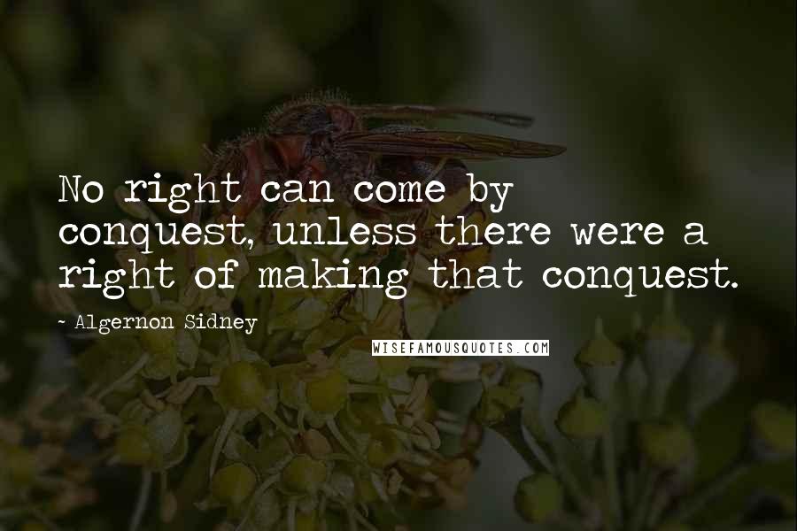 Algernon Sidney quotes: No right can come by conquest, unless there were a right of making that conquest.