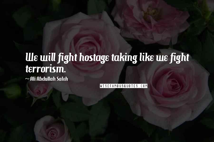 Ali Abdullah Saleh quotes: We will fight hostage taking like we fight terrorism.